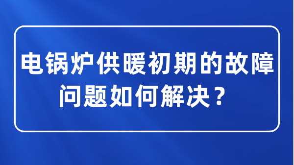 電鍋爐供暖初期的故障問(wèn)題如何解決