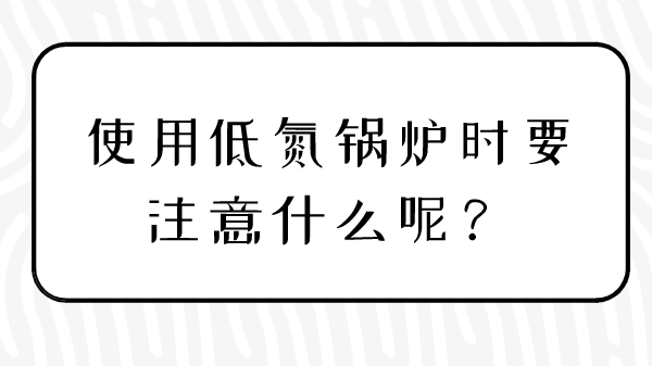 使用低氮鍋爐時(shí)要注意什么呢？